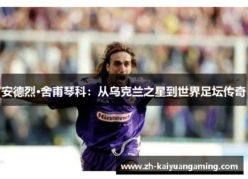 安德烈·舍甫琴科：从乌克兰之星到世界足坛传奇