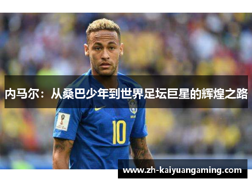 内马尔：从桑巴少年到世界足坛巨星的辉煌之路